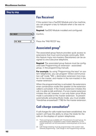 Step by step
Miscellaneous functions
102
Fax Received
If the system has a Fax/DID Module and a fax machine,
you can program a key to indicate when a fax was re-
ceived.
Required: Fax/DID Module installed and configured.
Confirm.
or
Press the "FAX RECD" key.
Associated group1
The associated group feature provides quick access to
extensions that must communicate continually. With
this feature many non-masters (Secretaries) can be as-
signed to one Executive telephone.
Required: The associated group feature must be config-
ured (see Programming an extension - associated
group, in the programming manual),
For example, by using "Programming the keys" on sys-
tem telephones, you can program "Direct communica-
tion call" (code *80) + destination extension (non-mas-
ter in the master, and master in the non-master) in the
master extension.
When the programmed key is activated, the extensions
enter conversation mode (the speaker at the extension
called is activated). If the master extension initiates the
call, it is able to talk and listen. If a non-master extension
initiates the call, however, it can only listen since Mute
mode is activated at the master extension. To prevent
automatically activating Mute mode, you must enable
"Handsfree answerback" (*96) for the master extension.
Call charge consultation2
If call charges for calls made have been established, the
system will have the ability to show the totals for the
calls on the displays of system telephones.
FAX RECD?
FAX RECD
[1] There are 8 groups available with 16 extensions for each group. An
associated group is assigned to each master telephone. A non-
master extension can be associated to several groups at the same
time.
[2] Call Charge ticketing must be programmed in the system (see
General programming - Call Charge in the Programming manual).
 