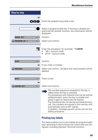 Miscellaneous functions
107
Step by step
or
qme Enter the programming code a key.
Select a programmable key. If the key is already pro-
grammed for another function, this information will be
displayed.
Confirm.
Select and confirm.
p Enter the procedure, for example: "*60231#"
• *60 = account code
• 231# = account code
Confirm.
or If you make a mistake:
Select and confirm. All digits that were entered will be
deleted.
Press to exit.
or
Select and confirm.
Printing key labels
This feature allows you to print labels for programmable
keys according to the functions for which they are con-
figured, including Operator Terminal functions.
CHANGE KEY?
PROCEDURE KEY ?
SAVE?
PREVIOUS?
EXIT?
ANOTHER KEY?
The number sequence assigned to the key is
called when the key is pressed.
For procedures with features that can be activat-
ed/deactivated, press the key to enable and
press it again to deactivate the feature.
The Procedure key can also be activated during a
call. The numbers are stored in the memory and
automatically sent as MF signals.
In addition, interdigit pauses can be set into the
dialing procedure.
 