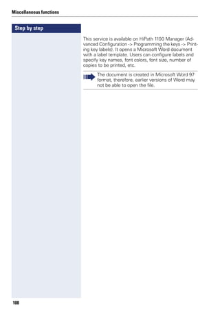 Step by step
Miscellaneous functions
108
This service is available on HiPath 1100 Manager (Ad-
vanced Configuration -> Programming the keys -> Print-
ing key labels). It opens a Microsoft Word document
with a label template. Users can configure labels and
specify key names, font colors, font size, number of
copies to be printed, etc.
The document is created in Microsoft Word 97
format, therefore, earlier versions of Word may
not be able to open the file.
 