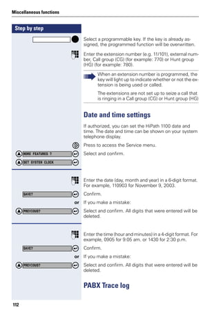 Step by step
Miscellaneous functions
112
Select a programmable key. If the key is already as-
signed, the programmed function will be overwritten.
p Enter the extension number (e.g. 11/101), external num-
ber, Call group (CG) (for example: 770) or Hunt group
(HG) (for example: 780).
Date and time settings
If authorized, you can set the HiPath 1100 date and
time. The date and time can be shown on your system
telephone display.
Press to access the Service menu.
Select and confirm.
p Enter the date (day, month and year) in a 6-digit format.
For example, 110903 for November 9, 2003.
Confirm.
or If you make a mistake:
Select and confirm. All digits that were entered will be
deleted.
p Enter the time (hour and minutes) in a 4-digit format. For
example, 0905 for 9:05 am. or 1430 for 2:30 p.m.
Confirm.
or If you make a mistake:
Select and confirm. All digits that were entered will be
deleted.
PABX Trace log
When an extension number is programmed, the
key will light up to indicate whether or not the ex-
tension is being used or called.
The extensions are not set up to seize a call that
is ringing in a Call group (CG) or Hunt group (HG)
MORE FEATURES ?
SET SYSTEM CLOCK
SAVE?
PREVIOUS?
SAVE?
PREVIOUS?
 