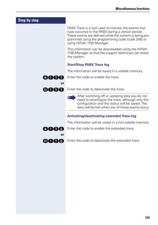 Miscellaneous functions
113
Step by step
PABX Trace is a tool used to monitor the events that
have occurred in the PABX during a certain period.
These events are defined while the system is being pro-
grammed using the programming code (code 246) or
using HiPath 1100 Manager.
This information can be downloaded using the HiPath
1100 Manager so that the support technician can check
the system.
Start/Stop PABX Trace log
The information will be saved in a volatile memory.
qekk Enter the code to enable the trace.
or
rekk Enter the code to deactivate the trace.
Activating/deactivating extended Trace log
The information will be saved in a non-volatile memory.
qekl Enter the code to enable the extended trace.
or
rekl Enter the code to deactivate the extended trace.
After switching off or updating data you do not
need to reconfigure the trace, although only the
configuration and the status will be saved. The
data will be lost when any of these events occur.
 
