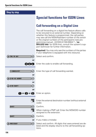 Step by step
Special functions for ISDN Lines
114
Special functions for ISDN Lines
Call forwarding on a Digital Line
The call forwarding on a digital line feature allows calls
to be rerouted to an external number. Depending on
whether this feature is programmed, the call parties
may see call the MSN/Attendant number of the switch
or the original numbers of the participants (see pro-
gramming manual - A31003-K1160-B804-*-, "no
DIV.LEG info" for ISDN line), consult the system’s sup-
port technician for further information.
Required: You may only see the numbers of the parties
if your telephone is equipped with this resource.
Select and confirm.
or
qjh Enter the code to enable call forwarding.
Enter the type of call forwarding wanted.
or
or
or
e or f or g Enter an option.
p Enter the external destination number (without external
code).
Confirm.
p When making a PMP call: Enter the MSN/DID number
assigned to the extension.
Confirm.
or If you make a mistake:
Select and confirm. All digits that were entered are de-
leted and the display returns to the call forwarding op-
tions.
TRK FW ON?
1=IMMEDIATE?
2=ON NO ANSWR?
3=ON BUSY?
SAVE?
SAVE?
PREVIOUS?
 