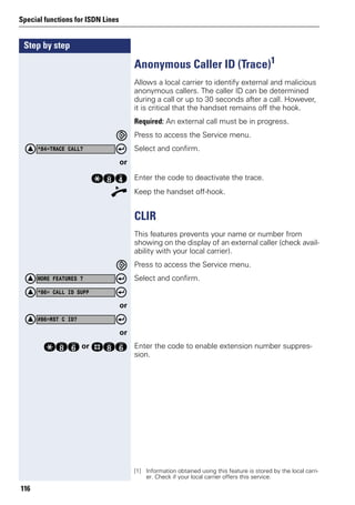 Step by step
Special functions for ISDN Lines
116
Anonymous Caller ID (Trace)1
Allows a local carrier to identify external and malicious
anonymous callers. The caller ID can be determined
during a call or up to 30 seconds after a call. However,
it is critical that the handset remains off the hook.
Required: An external call must be in progress.
Press to access the Service menu.
Select and confirm.
or
qlh Enter the code to deactivate the trace.
n Keep the handset off-hook.
CLIR
This features prevents your name or number from
showing on the display of an external caller (check avail-
ability with your local carrier).
Press to access the Service menu.
Select and confirm.
or
or
qlj or rlj Enter the code to enable extension number suppres-
sion.
[1] Information obtained using this feature is stored by the local carri-
er. Check if your local carrier offers this service.
*84=TRACE CALL?
MORE FEATURES ?
*86= CALL ID SUPP
#86=RST C ID?
 
