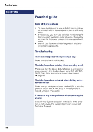 Step by step
Practical guide
118
Practical guide
Care of the telephone
• To clean the telephone, use a slightly damp cloth or
an antistatic cloth. Never wipe the phone with a dry
cloth!
• If necessary, you may use a diluted mild detergent
(commercially available). After cleaning, thoroughly
remove the detergent using a cloth dampened with
water.
• Do not use alcohol-based detergents or any abra-
sive cleaning products.
Troubleshooting
There is no response when pressing a key:
Make sure the key is not blocked.
The telephone does not ring when receiving a call:
Make sure that the do not disturb feature is activated for
your extension (the display should show DO NOT DIS-
TURB ON). If the feature is activated, deactivate it
page 65.
The telephone does not work when dialing an ex-
ternal number:
Make sure your telephone is not blocked (if it is, the dis-
play will show: "LOCK PHONE"). If the telephone is
locked, unlock it page 83.
If there are any other problems when operating the
phone:
Contact your system’s support technician. If the prob-
lem is not solved, the support technician should call
Technical Support.
 