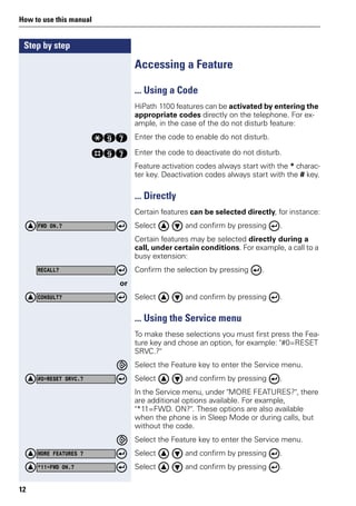 Step by step
How to use this manual
12
Accessing a Feature
... Using a Code
HiPath 1100 features can be activated by entering the
appropriate codes directly on the telephone. For ex-
ample, in the case of the do not disturb feature:
qmk Enter the code to enable do not disturb.
rmk Enter the code to deactivate do not disturb.
Feature activation codes always start with the * charac-
ter key. Deactivation codes always start with the # key.
... Directly
Certain features can be selected directly, for instance:
Select and confirm by pressing .
Certain features may be selected directly during a
call, under certain conditions. For example, a call to a
busy extension:
Confirm the selection by pressing .
or
Select and confirm by pressing .
... Using the Service menu
To make these selections you must first press the Fea-
ture key and chose an option, for example: "#0=RESET
SRVC.?"
Select the Feature key to enter the Service menu.
Select and confirm by pressing .
In the Service menu, under "MORE FEATURES?", there
are additional options available. For example,
"*11=FWD. ON?". These options are also available
when the phone is in Sleep Mode or during calls, but
without the code.
Select the Feature key to enter the Service menu.
Select and confirm by pressing .
Select and confirm by pressing .
FWD ON.?
RECALL?
CONSULT?
#0=RESET SRVC.?
MORE FEATURES ?
*11=FWD ON.?
 