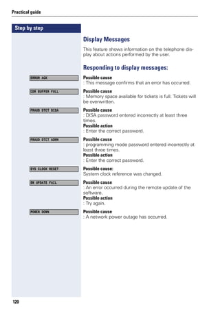 Step by step
Practical guide
120
Display Messages
This feature shows information on the telephone dis-
play about actions performed by the user.
Responding to display messages:
Possible cause
: This message confirms that an error has occurred.
Possible cause
: Memory space available for tickets is full. Tickets will
be overwritten.
Possible cause
: DISA password entered incorrectly at least three
times.
Possible action
: Enter the correct password.
Possible cause
: programming mode password entered incorrectly at
least three times.
Possible action
: Enter the correct password.
Possible cause:
System clock reference was changed.
Possible cause
: An error occurred during the remote update of the
software.
Possible action
: Try again.
Possible cause
: A network power outage has occurred.
ERROR ACK
CDR BUFFER FULL
FRAUD DTCT DISA
FRAUD DTCT ADMN
SYS CLOCK RESET
SW UPDATE FAIL
POWER DOWN
 