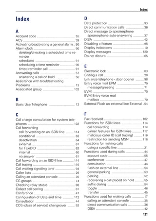 121
Index
Index
A
Account code .............................................. 55
ACS ............................................................... 39
Activating/deactivating a general alarm .. 90
Alarm clock .................................................. 90
deleting/checking a scheduled time re-
minder
scheduled ................................................ 91
scheduling a time reminder .................. 90
timed reminder call ................................ 91
Answering calls .......................................... 57
answering a call on hold ....................... 58
Assistance with troubleshooting
Problems ..................................................... 13
Associated group ..................................... 102
B
Basic Use Telephone ................................ 12
C
Call charge consultation for system tele-
phones ....................................................... 102
Call forwarding
call forwarding on an ISDN line ......... 114
conditional ............................................... 63
deactivation ............................................. 64
external .................................................... 61
for Fax/DID .............................................. 62
internal ..................................................... 60
no answer ................................................ 61
Call forwarding on an ISDN line ............. 114
Call tracing ................................................. 116
Call waiting signaling tone ........................ 94
Caller lists .................................................... 26
Calling an attendant console .................... 35
CG groups ................................................... 74
Checking relay status ................................ 88
Collect call barring ...................................... 81
Conference .................................................. 47
Configuration of Date and time ............. 112
Consultation ................................................ 44
COS (class of service) changeover ......... 92
D
Data protection ........................................... 93
Direct communication calls ...................... 36
Direct message to speakerphone
speakerphone auto-answering ............. 37
DISA ............................................................. 42
Disabling a feature ..................................... 95
Display indications ..................................... 10
Display messages ....................................120
Do not disturb ............................................. 65
E
Electronic lock ............................................. 83
Ending a call ................................................ 20
Entrance telephone - door opener .......... 98
Entry voice mail EVM ................................ 70
message/greeting .................................. 71
EVM .............................................................. 70
EVM Entry voice mail
mailbox ..................................................... 70
External Flash on external line External . 54
F
Fax received .............................................. 102
Functions for ISDN lines ......................... 114
call forwarding ......................................114
carrier features for ISDN lines ............117
malicious caller ID (call tracing) ..........116
restriction for sending MSN ...............116
Functions for making calls
using a specific line ................................ 21
Functions used during calls ...................... 44
account code ........................................... 55
conference .............................................. 47
consultation ............................................. 44
flash on external line .............................. 54
general parking ....................................... 53
parking ...................................................... 52
recovering a call placed on hold ........... 55
suffix dialing ............................................ 54
toggle ....................................................... 46
transfer ..................................................... 45
Functions used for making calls .............. 17
calling an attendant console ................. 35
direct communication calls ................... 36
DISA .......................................................... 42
 