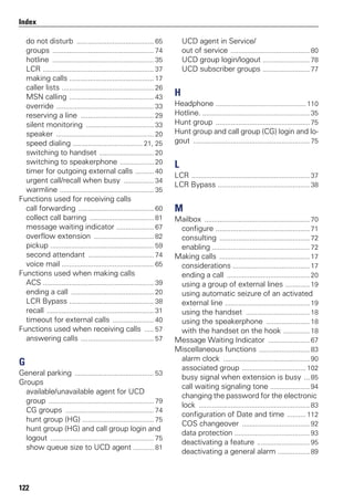 122
Index
do not disturb ......................................... 65
groups ...................................................... 74
hotline ...................................................... 35
LCR ........................................................... 37
making calls ............................................. 17
caller lists ................................................. 26
MSN calling ............................................. 43
override .................................................... 33
reserving a line ....................................... 29
silent monitoring .................................... 33
speaker .................................................... 20
speed dialing ..................................... 21, 25
switching to handset ............................. 20
switching to speakerphone .................. 20
timer for outgoing external calls .......... 40
urgent call/recall when busy ................ 34
warmline .................................................. 35
Functions used for receiving calls
call forwarding ........................................ 60
collect call barring .................................. 81
message waiting indicator .................... 67
overflow extension ................................ 82
pickup ....................................................... 59
second attendant ................................... 74
voice mail ................................................. 65
Functions used when making calls
ACS ........................................................... 39
ending a call ............................................ 20
LCR Bypass ............................................. 38
recall ......................................................... 31
timeout for external calls ...................... 40
Functions used when receiving calls ..... 57
answering calls ....................................... 57
G
General parking .......................................... 53
Groups
available/unavailable agent for UCD
group ........................................................ 79
CG groups ............................................... 74
hunt group (HG) ...................................... 75
hunt group (HG) and call group login and
logout ....................................................... 75
show queue size to UCD agent ........... 81
UCD agent in Service/
out of service .......................................... 80
UCD group login/logout ......................... 78
UCD subscriber groups ......................... 77
H
Headphone ................................................ 110
Hotline. ......................................................... 35
Hunt group .................................................. 75
Hunt group and call group (CG) login and lo-
gout .............................................................. 75
L
LCR ............................................................... 37
LCR Bypass ................................................. 38
M
Mailbox ........................................................ 70
configure .................................................. 71
consulting ................................................ 72
enabling .................................................... 72
Making calls ................................................ 17
considerations ......................................... 17
ending a call ............................................ 20
using a group of external lines ............. 19
using automatic seizure of an activated
external line ............................................. 19
using the handset .................................. 18
using the speakerphone ....................... 18
with the handset on the hook .............. 18
Message Waiting Indicator ...................... 67
Miscellaneous functions ........................... 83
alarm clock .............................................. 90
associated group .................................. 102
busy signal when extension is busy ... 85
call waiting signaling tone ..................... 94
changing the password for the electronic
lock ........................................................... 83
configuration of Date and time .......... 112
COS changeover .................................... 92
data protection ........................................ 93
deactivating a feature ............................ 95
deactivating a general alarm ................. 89
 