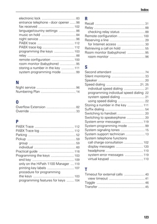 123
Index
electronic lock ......................................... 83
entrance telephone - door opener ....... 98
fax received ........................................... 102
language/country settings .................... 86
music on hold ......................................... 84
night service ............................................ 96
PABX trace ............................................ 112
PABX trace log ...................................... 112
programming the keys ........................ 103
relay .......................................................... 88
remote configuration ........................... 100
room monitor (babyphone) ................... 95
storing a number in the key ............... 111
system programming mode ................. 99
N
Night service ............................................... 96
Numbering Plan .......................................... 14
O
Overflow Extension ................................... 82
Override ....................................................... 33
P
PABX Trace ............................................... 112
PABX Trace log ......................................... 112
Parking ......................................................... 52
Pickup .......................................................... 59
group ........................................................ 59
individual .................................................. 60
Practical guide .......................................... 118
Programming the keys ............................ 103
end key .................................................. 109
only on the HiPath 1100 Manager .... 110
printing key labels ................................ 107
procedure for programming
the keys ................................................. 103
programming features for keys ......... 104
R
Recall ............................................................ 31
Relay ............................................................. 88
checking relay status ............................. 88
Remote configuration .............................. 100
Reserving a line .......................................... 29
for Internet access ................................. 30
Retrieving a call on hold ............................ 55
Room monitor (babyphone) ..................... 95
room monitor .......................................... 96
S
Second attendant ....................................... 74
Silent monitoring ........................................ 33
Speaker ........................................................ 20
Speed dialing ........................................ 21, 25
individual speed dialing ......................... 21
programming individual speed dialing 22
system speed dialing ............................. 21
using speed dialing ................................ 22
Storing a number in the key ...................111
Suffix dialing ................................................ 54
Switching to handset ................................. 20
Switching to speakerphone ...................... 20
System error messages .......................... 119
System programming mode .................... 99
System signaling tones ............................. 15
System support technician ....................... 13
System telephone functions
call charge consultation ....................... 102
display messages .................................120
headphone ............................................. 110
system error messages ...................... 119
virtual keypad ........................................110
T
Timeout for external calls ......................... 40
view timeout ........................................... 41
Toggle .......................................................... 46
Transfer ........................................................ 45
 