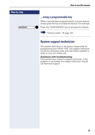 How to use this manual
13
Step by step
... using a programmable key
When a key has been programmed for a certain feature,
simply press the key to enable the feature. For example:
Press the "CONFERENCE" key to activate this feature.
System support technician
The support technician is the person responsible for
programming your HiPath 1100. The support technician
has all the necessary tools and information available in
order to carry out his/her job..
Assistance with troubleshooting
First contact your system’s support technician. If the
problem is not solved, the support technician should
call Technical Support.
CONFERENCE
”Feature codes” page 125.
 