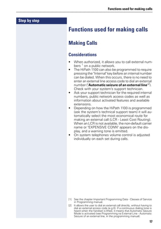 Functions used for making calls
17
Step by step
Functions used for making calls
Making Calls
Considerations
• When authorized, it allows you to call external num-
bers 1
on a public network.
• The HiPath 1100 can also be programmed to require
pressing the "Internal" key before an internal number
can be dialed. When this occurs, there is no need to
enter an external line access code to dial an external
number ("Automatic seizure of an external line"2
).
Check with your system’s support technician.
• Ask your support technician for the required internal
numbers, public network access codes as well as
information about activated features and available
extensions.
• Depending on how the HiPath 1100 is programmed
(ask the system’s technical support team) it will au-
tomatically select the most economical route for
making an external call (LCR - Least Cost Routing).
When an LCR is not available, the non-default carrier
name or "EXPENSIVE CONN" appears on the dis-
play, and a warning tone is emitted.
• On system telephones volume control is adjusted
individually on each set during calls.
[1] See the chapter Important Programming Data - Classes of Service
in Programming manual.
[2] It allows the user to dial an external call directly, without having to
dial an external access code (e.g 0). If a continuous dialing tone is
heard when the handset is lifted, it means that Automatic Seizure
Mode is activated (see Programming na External Line - Automatic
Seizure of an external line, in the programming manual).
 