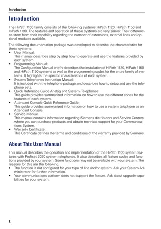 Introduction
2
Introduction
The HiPath 1100 family consists of the following systems:HiPath 1120, HiPath 1150 and
HiPath 1190. The features and operation of these systems are very similar. Their differenc-
es stem from their capability regarding the number of extensions, external lines and op-
tional modules available.
The following documentation package was developed to describe the characteristics for
these systems:
• User Manual:
This manual describes step by step how to operate and use the features provided by
each system.
• Programming Manual:
The Configuration Manual briefly describes the installation of HiPath 1120, HiPath 1150
and HiPath 1190 systems as well as the programming codes for the entire family of sys-
tems. It highlights the specific characteristics of each system.
• System Telephones Instruction Manual:
It is included with the telephone package and describes how to setup and use the tele-
phone sets.
• Quick Reference Guide Analog and System Telephones:
This guide provides summarized information on how to use the different codes for the
features of each system.
• Attendant Console Quick Reference Guide:
This guide provides summarized information on how to use a system telephone as an
Attendant Console.
• Service Manual.
This manual contains information regarding Siemens distributors and Service Centers
where you can purchase products and obtain technical support for your Communica-
tions System.
• Warranty Certificate:
This Certificate defines the terms and conditions of the warranty provided by Siemens.
About This User Manual
This manual describes the operation and implementation of the HiPath 1100 system fea-
tures with Profiset 3030 system telephones. It also describes all feature codes and func-
tions provided by your system. Some functions may not be available with your system. The
reasons for this are the following:
• The function is not configured for your type of line and/or system. Ask your System Ad-
ministrator for further information.
• Your communications platform does not support the feature. Ask about upgrade capa-
bilities for your system.
 