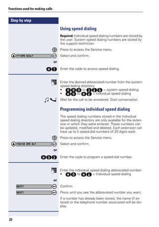 Step by step
Functions used for making calls
22
Using speed dialing
Required: Individual speed dialing numbers are stored by
the user. System speed dialing numbers are stored by
the support technician.
Press to access the Service menu.
Select and confirm.
or
qk Enter the code to access speed dialing.
p Enter the desired abbreviated number from the system
speed dialing directory:
• ddd to fhm = system speed dialing
• qd to qh = Individual speed dialing
w s Wait for the call to be answered. Start conversation.
Programming individual speed dialing
The speed dialing numbers stored in the Individual
speed dialing directory are only available for the exten-
sion in which they were entered. These numbers can
be updated, modified and deleted. Each extension can
have up to 5 speed-dial numbers of 20 digits each.
Press to access the Service menu.
Select and confirm.
or
qmf Enter the code to program a speed-dial number.
p Enter the individual speed dialing abbreviated number:
• qd to qh = Individual speed dialing
or
Confirm.
Press until you see the abbreviated number you want.
If a number has already been stored, the name (if en-
tered) or the telephone number associated will be dis-
play.
*7=SPD DIAL?
*92=CH SPD DL?
NEXT?
NEXT?
 