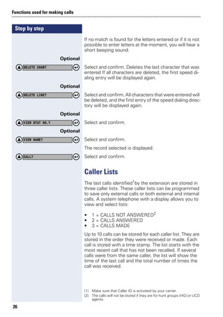 Step by step
Functions used for making calls
26
If no match is found for the letters entered or if it is not
possible to enter letters at the moment, you will hear a
short beeping sound.
Optional
Select and confirm. Deletes the last character that was
entered If all characters are deleted, the first speed di-
aling entry will be displayed again.
Optional
Select and confirm. All characters that were entered will
be deleted, and the first entry of the speed dialing direc-
tory will be displayed again.
Optional
Select and confirm.
Optional
Select and confirm.
The record selected is displayed:
Select and confirm.
Caller Lists
The last calls identified1
by the extension are stored in
three caller lists. These caller lists can be programmed
to save only external calls or both external and internal
calls. A system telephone with a display allows you to
view and select lists:
• 1 = CALLS NOT ANSWERED2
• 2 = CALLS ANSWERED
• 3 = CALLS MADE
Up to 10 calls can be stored for each caller list. They are
stored in the order they were received or made. Each
call is stored with a time stamp. The list starts with the
most recent call that has not been recalled. If several
calls were from the same caller, the list will show the
time of the last call and the total number of times the
call was received.
DELETE CHAR?
DELETE LINE?
VIEW STAT NO.?
VIEW NAME?
CALL?
[1] Make sure that Caller ID is activated by your carrier.
[2] The calls will not be stored if they are for hunt groups (HG) or UCD
agents.
 