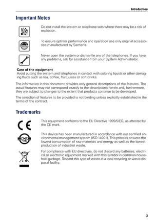 Introduction
3
Important Notes
The information in this document provides only general descriptions of the features. The
actual features may not correspond exactly to the descriptions herein and, furthermore,
they are subject to changes to the extent that products continue to be developed.
The selection of features to be provided is not binding unless explicitly established in the
terms of the contract.
Trademarks
Do not install the system or telephone sets where there may be a risk of
explosion.
To ensure optimal performance and operation use only original accesso-
ries manufactured by Siemens.
Never open the system or dismantle any of the telephones. If you have
any problems, ask for assistance from your System Administrator.
Care of the equipment
Avoid putting the system and telephones in contact with coloring liquids or other damag-
ing fluids such as tea, coffee, fruit juices or soft drinks.
This equipment conforms to the EU Directive 1999/5/EG, as attested by
the CE mark.
This device has been manufactured in accordance with our certified en-
vironmental management system (ISO 14001). This process ensures the
lowest consumption of raw materials and energy as well as the lowest
production of industrial waste.
For compliance with EU directives, do not discard any batteries, electri-
cal or electronic equipment marked with this symbol in common house-
hold garbage. Discard this type of waste at a local recycling or waste dis-
posal facility.
 