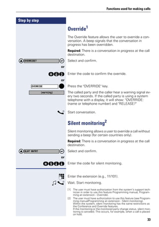 Functions used for making calls
33
Step by step
Override1
The Override feature allows the user to override a con-
versation. A beep signals that the conversation in
progress has been overridden.
Required: There is a conversation in progress at the call
destination.
Select and confirm.
or
qjf Enter the code to confirm the override.
or
Press the "OVERRIDE" key.
The called party and the caller hear a warning signal ev-
ery two seconds. If the called party is using a system
telephone with a display, it will show: "OVERRIDE:
(name or telephone number) and "RELEASE?"
s Start conversation.
Silent monitoring2
Silent monitoring allows a user to override a call without
sending a beep (for certain countries only).
Required: There is a conversation in progress at the call
destination.
Select and confirm.
or
qmhh Enter the code for silent monitoring.
p Enter the extension (e.g., 11/101).
w s Wait. Start monitoring.
[1] The user must have authorization from the system’s support tech-
nician in order to use this feature Programming manual, Program-
ming an extension - Override).
OVERRIDE?
OVERRIDE
(warning)
[2] The user must have authorization to use this feature (see Program-
ming manualProgramming an extension - Silent monitoring).
Within the system, silent monitoring has the same restrictions as
the Conference and Override features.
If the monitoring or the monitored party change status, silent mon-
itoring is canceled. This occurs, for example, when a call is placed
on hold.
SLNT MNTR?
 