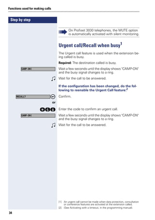 Step by step
Functions used for making calls
34
Urgent call/Recall when busy1
The Urgent call feature is used when the extension be-
ing called is busy.
Required: The destination called is busy.
Wait a few seconds until the display shows "CAMP-ON"
and the busy signal changes to a ring.
w Wait for the call to be answered.
If the configuration has been changed, do the fol-
lowing to reenable the Urgent Call feature:2
Confirm.
or
qil Enter the code to confirm an urgent call.
Wait a few seconds until the display shows "CAMP-ON"
and the busy signal changes to a ring.
w Wait for the call to be answered.
On Profiset 3030 telephones, the MUTE option
is automatically activated with silent monitoring.
[1] An urgent call cannot be made when data protection, consultation
or conference features are activated at the extension called.
CAMP-ON!
[2] (See Activating with a timeout, in the programming manual).
RECALL?
CAMP-ON!
 
