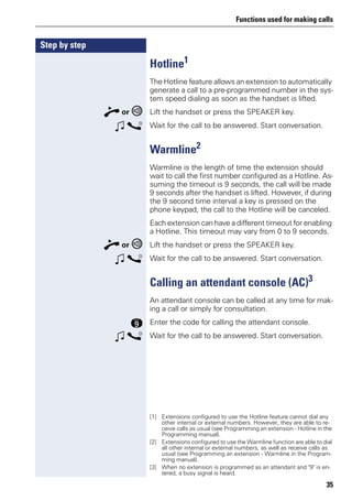 Functions used for making calls
35
Step by step
Hotline1
The Hotline feature allows an extension to automatically
generate a call to a pre-programmed number in the sys-
tem speed dialing as soon as the handset is lifted.
n or Lift the handset or press the SPEAKER key.
w s Wait for the call to be answered. Start conversation.
Warmline2
Warmline is the length of time the extension should
wait to call the first number configured as a Hotline. As-
suming the timeout is 9 seconds, the call will be made
9 seconds after the handset is lifted. However, if during
the 9 second time interval a key is pressed on the
phone keypad, the call to the Hotline will be canceled.
Each extension can have a different timeout for enabling
a Hotline. This timeout may vary from 0 to 9 seconds.
n or Lift the handset or press the SPEAKER key.
w s Wait for the call to be answered. Start conversation.
Calling an attendant console (AC)3
An attendant console can be called at any time for mak-
ing a call or simply for consultation.
m Enter the code for calling the attendant console.
w s Wait for the call to be answered. Start conversation.
[1] Extensions configured to use the Hotline feature cannot dial any
other internal or external numbers. However, they are able to re-
ceive calls as usual (see Programming an extension - Hotline in the
Programming manual).
[2] Extensions configured to use the Warmline function are able to dial
all other internal or external numbers, as well as receive calls as
usual (see Programming an extension - Warmline in the Program-
ming manual).
[3] When no extension is programmed as an attendant and "9" is en-
tered, a busy signal is heard.
 