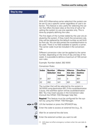 Functions used for making calls
39
Step by step
ACS1
With ACS (Alternative carrier selection) the system can
be set to use a specific carrier regardless of user’s se-
lection. This feature is very useful for selecting the car-
rier that offers the best rates at the time of call or for
setting the system to use one operator only. This is
done by properly defining the rules.
The first digits of the number dialed by the user are an-
alyzed by the system. If they match the conversion rule,
they will be replaced by the default number as set forth
by that rule. You can also preset the route/destination to
be used. There is no field available to specify a carrier.
The carrier code must be included in the conversion
rule.
Different conversion rules can be applied to the same
number, depending on the time of day and day of the
week. It is possible to define a maximum of 100 conver-
sion rules.
Example: Number dialed: 262 XXXX
Conversion Rules:
The number that will be selected by the system is
341XXXX using destination 801. If this route/destination
is busy, the overflow option will be route/destination
803. You may insert pauses in the Conversion rules
(Consult the HiPath 1100 Manager help file).
Required: This feature must be configured for the sys-
tem by using the HiPath 1100 Manager.
t or Lift the handset or press the SPEAKER key.
p Enter the code to access an external line (e.g., 0).
w Wait for an external line dial tone.
p Enter the external number you want to call.
[1] ACS does not affect emergency numbers when the user dials di-
rectly.
Index Number
Selected
Alterna-
tive
number
Alterna-
tive des-
tination
Overflow
destina-
tion
01 267 342 0 801
02 262 341 801 803
 