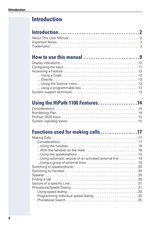 4
Introduction
Introduction
Introduction. . . . . . . . . . . . . . . . . . . . . . . . . . . . . . . . . . .2
About This User Manual . . . . . . . . . . . . . . . . . . . . . . . . . . . . . . . . . . . . . 2
Important Notes . . . . . . . . . . . . . . . . . . . . . . . . . . . . . . . . . . . . . . . . . . . 3
Trademarks . . . . . . . . . . . . . . . . . . . . . . . . . . . . . . . . . . . . . . . . . . . . . . . 3
How to use this manual . . . . . . . . . . . . . . . . . . . . . . . .9
Display indications. . . . . . . . . . . . . . . . . . . . . . . . . . . . . . . . . . . . . . . . . 10
Configuring the keys . . . . . . . . . . . . . . . . . . . . . . . . . . . . . . . . . . . . . . . 11
Accessing a Feature . . . . . . . . . . . . . . . . . . . . . . . . . . . . . . . . . . . . . . . 12
... Using a Code . . . . . . . . . . . . . . . . . . . . . . . . . . . . . . . . . . . . . . . . 12
... Directly. . . . . . . . . . . . . . . . . . . . . . . . . . . . . . . . . . . . . . . . . . . . . 12
... Using the Service menu . . . . . . . . . . . . . . . . . . . . . . . . . . . . . . . 12
... using a programmable key. . . . . . . . . . . . . . . . . . . . . . . . . . . . . . 13
System support technician . . . . . . . . . . . . . . . . . . . . . . . . . . . . . . . . . . 13
Using the HiPath 1100 Features. . . . . . . . . . . . . . . . .14
Considerations. . . . . . . . . . . . . . . . . . . . . . . . . . . . . . . . . . . . . . . . . . . . 14
Numbering Plan. . . . . . . . . . . . . . . . . . . . . . . . . . . . . . . . . . . . . . . . . . . 14
Profiset 3030 Keys . . . . . . . . . . . . . . . . . . . . . . . . . . . . . . . . . . . . . . . . 15
System signaling tones . . . . . . . . . . . . . . . . . . . . . . . . . . . . . . . . . . . . . 15
Functions used for making calls. . . . . . . . . . . . . . . .17
Making Calls . . . . . . . . . . . . . . . . . . . . . . . . . . . . . . . . . . . . . . . . . . . . . 17
Considerations. . . . . . . . . . . . . . . . . . . . . . . . . . . . . . . . . . . . . . . . . 17
...Using the handset. . . . . . . . . . . . . . . . . . . . . . . . . . . . . . . . . . . . . 18
...With the handset on the hook . . . . . . . . . . . . . . . . . . . . . . . . . . . 18
...Using the speakerphone. . . . . . . . . . . . . . . . . . . . . . . . . . . . . . . . 18
...Using automatic seizure of an activated external line. . . . . . . . . . 19
...Using a group of external lines . . . . . . . . . . . . . . . . . . . . . . . . . . . 19
Switching to speakerphone. . . . . . . . . . . . . . . . . . . . . . . . . . . . . . . . . . 20
Switching to Handset . . . . . . . . . . . . . . . . . . . . . . . . . . . . . . . . . . . . . . 20
Speaker . . . . . . . . . . . . . . . . . . . . . . . . . . . . . . . . . . . . . . . . . . . . . . . . . 20
Ending a call. . . . . . . . . . . . . . . . . . . . . . . . . . . . . . . . . . . . . . . . . . . . . . 20
Seizure of a specific Line. . . . . . . . . . . . . . . . . . . . . . . . . . . . . . . . . . . . 21
Phonebook/Speed Dialing . . . . . . . . . . . . . . . . . . . . . . . . . . . . . . . . . . . 21
Using speed dialing . . . . . . . . . . . . . . . . . . . . . . . . . . . . . . . . . . . . . 22
Programming individual speed dialing . . . . . . . . . . . . . . . . . . . . . . . 22
Phonebook Search. . . . . . . . . . . . . . . . . . . . . . . . . . . . . . . . . . . . . . 25
 