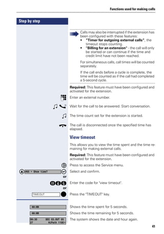 Functions used for making calls
41
Step by step
Required: This feature must have been configured and
activated for the extension.
p Enter an external number.
w s Wait for the call to be answered. Start conversation.
w The time count set for the extension is started.
t The call is disconnected once the specified time has
elapsed.
View timeout
This allows you to view the time spent and the time re-
maining for making external calls.
Required: This feature must have been configured and
activated for the extension.
Press to access the Service menu.
Select and confirm.
or
rji Enter the code for "view timeout".
or
Press the "TIMEOUT" key.
Shows the time spent for 5 seconds.
Shows the time remaining for 5 seconds.
The system shows the date and hour again.
Calls may also be interrupted if the extension has
been configured with these features:
• ”Timer for outgoing external calls”, the
timeout stops counting.
• "Billing for an extension" - the call will only
be started or can continue if the time and
credit limit have not been reached.
For simultaneous calls, call times will be counted
separately.
If the call ends before a cycle is complete, the
time will be counted as if the call had completed
a 5-second cycle.
#65 = Show time?
TIMEOUT
HH:MM
HH:MM
06:30 SEC 03.OUT 05
27 HiPath 1100>
 