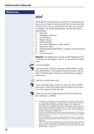 Step by step
Functions used for making calls
42
DISA1
DISA (Direct Inward System Access) is a feature that al-
lows you to make an external call from an external tele-
phone (as if it was an extension) through your system.
In addition, the following features can be activated or
deactivated:
• ”Internal”
• ”Disabling a feature”
• ”Conference”
• ”Night service”
• ”Suffix dialing”
• ”Entrance telephone - door opener”
• ”Electronic lock”
• ”Phonebook/Speed Dialing” (system and individual)
• ”Relay”
• ”Do not disturb”
Required: The telephone must be an MF telephone that
is not part of the system, that is, it cannot be an exten-
sion.
n Lift the handset.
p Call the HiPath 1100 by entering a DISA MSN number
(see MSN DISA in the programming manual or the Hi-
Path 1100 Manager) previously provided by a support
technician).
w Wait for a continuous tone.
p Enter the extension number for the user with a DISA
permission (see DISA permission Programming manu-
al, in the programming manual).
p Enter the current 5-digit password for the electronic
lock (default is: 00000).
[1] The HiPath 1100 allows only one DISA call at a time. When there
is a DISA call in progress, a second call to a DISA external line or
one with a DISA answering mode is treated as a regular call.
The DISA line is available for another call as soon as the phone is
placed back on the hook. When there is a DISA call in progress, a
second call to a DISA external line or one with a DISA answering
mode is treated as a regular call.
If a call is received over an external line configured as a Fax/DID and
DISA, the call is answered by the Fax/DID if this facility is available
at that moment.
You can program an external analog DISA line to be activated for
certain time periods (see External DISA Line, in the programming
manual).
TAPI only monitors physical ports. To operate correctly, a DISA fea-
ture must use special ports, and those cannot be monitored. If a
physical port is used when the DISA feature is activated, the TAPI
will be able to monitor it.
 