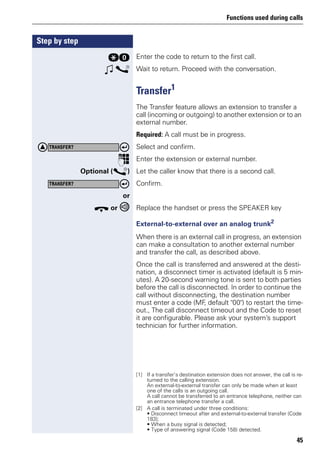 Functions used during calls
45
Step by step
qd Enter the code to return to the first call.
w s Wait to return. Proceed with the conversation.
Transfer1
The Transfer feature allows an extension to transfer a
call (incoming or outgoing) to another extension or to an
external number.
Required: A call must be in progress.
Select and confirm.
p Enter the extension or external number.
Optional (s) Let the caller know that there is a second call.
Confirm.
or
t or Replace the handset or press the SPEAKER key
External-to-external over an analog trunk2
When there is an external call in progress, an extension
can make a consultation to another external number
and transfer the call, as described above.
Once the call is transferred and answered at the desti-
nation, a disconnect timer is activated (default is 5 min-
utes). A 20-second warning tone is sent to both parties
before the call is disconnected. In order to continue the
call without disconnecting, the destination number
must enter a code (MF, default "00") to restart the time-
out., The call disconnect timeout and the Code to reset
it are configurable. Please ask your system’s support
technician for further information.
[1] If a transfer’s destination extension does not answer, the call is re-
turned to the calling extension.
An external-to-external transfer can only be made when at least
one of the calls is an outgoing call.
A call cannot be transferred to an entrance telephone, neither can
an entrance telephone transfer a call.
TRANSFER?
TRANSFER?
[2] A call is terminated under three conditions:
• Disconnect timeout after and external-to-external transfer (Code
183);
• When a busy signal is detected;
• Type of answering signal (Code 158) detected.
 
