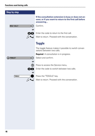 Step by step
Functions used during calls
46
If the consultation extension is busy or does not an-
swer, or if you want to return to the first call before
answering...
Confirm.
or
qd Enter the code to return to the first call.
w s Wait to return. Proceed with the conversation.
Toggle
The toggle feature makes it possible to switch conver-
sations between two calls.
Required: A consultation is in progress.
Select and confirm.
or
Press to access the Service menu.
qf Enter the code to switch between two calls.
or
Press the "TOGGLE" key.
w s Wait to return. Proceed with the conversation.
HELD CALL?
TOGGLE?
TOGGLE
 