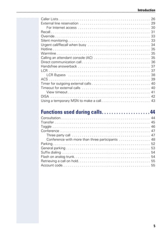 5
Introduction
Caller Lists. . . . . . . . . . . . . . . . . . . . . . . . . . . . . . . . . . . . . . . . . . . . . . . 26
External line reservation . . . . . . . . . . . . . . . . . . . . . . . . . . . . . . . . . . . . 29
For Internet access . . . . . . . . . . . . . . . . . . . . . . . . . . . . . . . . . . . . . 30
Recall. . . . . . . . . . . . . . . . . . . . . . . . . . . . . . . . . . . . . . . . . . . . . . . . . . . 31
Override. . . . . . . . . . . . . . . . . . . . . . . . . . . . . . . . . . . . . . . . . . . . . . . . . 33
Silent monitoring . . . . . . . . . . . . . . . . . . . . . . . . . . . . . . . . . . . . . . . . . . 33
Urgent call/Recall when busy . . . . . . . . . . . . . . . . . . . . . . . . . . . . . . . . 34
Hotline . . . . . . . . . . . . . . . . . . . . . . . . . . . . . . . . . . . . . . . . . . . . . . . . . . 35
Warmline . . . . . . . . . . . . . . . . . . . . . . . . . . . . . . . . . . . . . . . . . . . . . . . . 35
Calling an attendant console (AC) . . . . . . . . . . . . . . . . . . . . . . . . . . . . . 35
Direct communication call . . . . . . . . . . . . . . . . . . . . . . . . . . . . . . . . . . . 36
Handsfree answerback . . . . . . . . . . . . . . . . . . . . . . . . . . . . . . . . . . . . . 37
LCR . . . . . . . . . . . . . . . . . . . . . . . . . . . . . . . . . . . . . . . . . . . . . . . . . . . . 37
LCR Bypass . . . . . . . . . . . . . . . . . . . . . . . . . . . . . . . . . . . . . . . . . . 38
ACS . . . . . . . . . . . . . . . . . . . . . . . . . . . . . . . . . . . . . . . . . . . . . . . . . . . . 39
Timer for outgoing external calls . . . . . . . . . . . . . . . . . . . . . . . . . . . . . . 40
Timeout for external calls . . . . . . . . . . . . . . . . . . . . . . . . . . . . . . . . . . . 40
View timeout . . . . . . . . . . . . . . . . . . . . . . . . . . . . . . . . . . . . . . . . . . 41
DISA . . . . . . . . . . . . . . . . . . . . . . . . . . . . . . . . . . . . . . . . . . . . . . . . . . . 42
Using a temporary MSN to make a call . . . . . . . . . . . . . . . . . . . . . . . . . 43
Functions used during calls. . . . . . . . . . . . . . . . . . . .44
Consultation. . . . . . . . . . . . . . . . . . . . . . . . . . . . . . . . . . . . . . . . . . . . . . 44
Transfer . . . . . . . . . . . . . . . . . . . . . . . . . . . . . . . . . . . . . . . . . . . . . . . . . 45
Toggle . . . . . . . . . . . . . . . . . . . . . . . . . . . . . . . . . . . . . . . . . . . . . . . . . . 46
Conference . . . . . . . . . . . . . . . . . . . . . . . . . . . . . . . . . . . . . . . . . . . . . . 47
Three party call . . . . . . . . . . . . . . . . . . . . . . . . . . . . . . . . . . . . . . . . 47
Conference with more than three participants . . . . . . . . . . . . . . . . 48
Parking. . . . . . . . . . . . . . . . . . . . . . . . . . . . . . . . . . . . . . . . . . . . . . . . . . 52
General parking . . . . . . . . . . . . . . . . . . . . . . . . . . . . . . . . . . . . . . . . . . . 53
Suffix dialing . . . . . . . . . . . . . . . . . . . . . . . . . . . . . . . . . . . . . . . . . . . . . 54
Flash on analog trunk. . . . . . . . . . . . . . . . . . . . . . . . . . . . . . . . . . . . . . . 54
Retrieving a call on hold. . . . . . . . . . . . . . . . . . . . . . . . . . . . . . . . . . . . . 55
Account code. . . . . . . . . . . . . . . . . . . . . . . . . . . . . . . . . . . . . . . . . . . . . 55
 