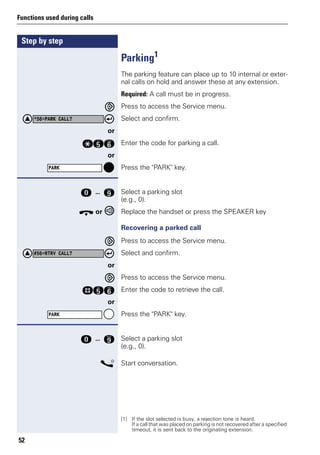 Step by step
Functions used during calls
52
Parking1
The parking feature can place up to 10 internal or exter-
nal calls on hold and answer these at any extension.
Required: A call must be in progress.
Press to access the Service menu.
Select and confirm.
or
qij Enter the code for parking a call.
or
Press the "PARK" key.
d ... m Select a parking slot
(e.g., 0).
t or Replace the handset or press the SPEAKER key
Recovering a parked call
Press to access the Service menu.
Select and confirm.
or
Press to access the Service menu.
rij Enter the code to retrieve the call.
or
Press the "PARK" key.
d ... m Select a parking slot
(e.g., 0).
s Start conversation.
[1] If the slot selected is busy, a rejection tone is heard.
If a call that was placed on parking is not recovered after a specified
timeout, it is sent back to the originating extension.
*56=PARK CALL?
PARK
#56=RTRV CALL?
PARK
 