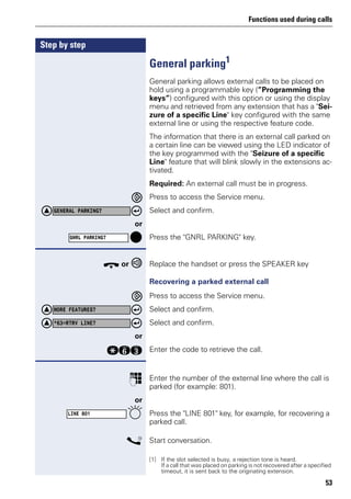 Functions used during calls
53
Step by step
General parking1
General parking allows external calls to be placed on
hold using a programmable key (”Programming the
keys”) configured with this option or using the display
menu and retrieved from any extension that has a "Sei-
zure of a specific Line" key configured with the same
external line or using the respective feature code.
The information that there is an external call parked on
a certain line can be viewed using the LED indicator of
the key programmed with the "Seizure of a specific
Line" feature that will blink slowly in the extensions ac-
tivated.
Required: An external call must be in progress.
Press to access the Service menu.
Select and confirm.
or
Press the "GNRL PARKING" key.
t or Replace the handset or press the SPEAKER key
Recovering a parked external call
Press to access the Service menu.
Select and confirm.
Select and confirm.
or
qjg Enter the code to retrieve the call.
p Enter the number of the external line where the call is
parked (for example: 801).
or
Press the "LINE 801" key, for example, for recovering a
parked call.
s Start conversation.
[1] If the slot selected is busy, a rejection tone is heard.
If a call that was placed on parking is not recovered after a specified
timeout, it is sent back to the originating extension.
GENERAL PARKING?
GNRL PARKING?
MORE FEATURES?
*63=RTRV LINE?
LINE 801
 