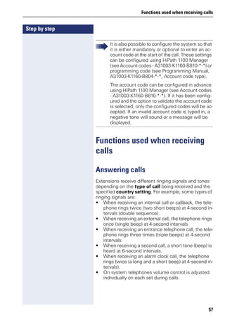 Functions used when receiving calls
57
Step by step
Functions used when receiving
calls
Answering calls
Extensions receive different ringing signals and tones
depending on the type of call being received and the
specified country setting. For example, some types of
ringing signals are:
• When receiving an internal call or callback, the tele-
phone rings twice (two short beeps) at 4-second in-
tervals (double sequence).
• When receiving an external call, the telephone rings
once (single beep) at 4-second intervals
• When receiving an entrance telephone call, the tele-
phone rings three times (triple beeps) at 4-second
intervals.
• When receiving a second call, a short tone (beep) is
heard at 6-second intervals.
• When receiving an alarm clock call, the telephone
rings twice (a long and a short beep) at 4-second in-
tervals).
• On system telephones volume control is adjusted
individually on each set during calls.
It is also possible to configure the system so that
it is either mandatory or optional to enter an ac-
count code at the start of the call. These settings
can be configured using HiPath 1100 Manager
(see Account codes - A31003-K1160-B810-*-*) or
programming code (see Programming Manual,
A31003-K1160-B804-*-*, Account code type).
The account code can be configured in advance
using HiPath 1100 Manager (see Account codes
- A31003-K1160-B810-*-*). If it has been config-
ured and the option to validate the account code
is selected, only the configured codes will be ac-
cepted. If an invalid account code is typed in, a
negative tone will sound or a message will be
displayed.
 
