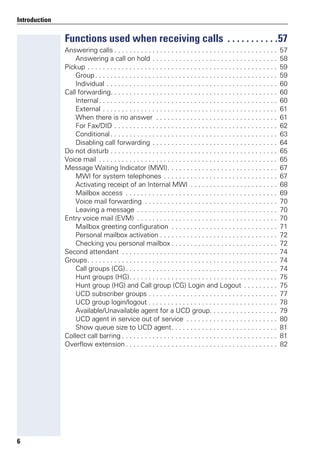 6
Introduction
Functions used when receiving calls . . . . . . . . . . .57
Answering calls . . . . . . . . . . . . . . . . . . . . . . . . . . . . . . . . . . . . . . . . . . . 57
Answering a call on hold . . . . . . . . . . . . . . . . . . . . . . . . . . . . . . . . . 58
Pickup . . . . . . . . . . . . . . . . . . . . . . . . . . . . . . . . . . . . . . . . . . . . . . . . . . 59
Group. . . . . . . . . . . . . . . . . . . . . . . . . . . . . . . . . . . . . . . . . . . . . . . . 59
Individual . . . . . . . . . . . . . . . . . . . . . . . . . . . . . . . . . . . . . . . . . . . . . 60
Call forwarding. . . . . . . . . . . . . . . . . . . . . . . . . . . . . . . . . . . . . . . . . . . . 60
Internal. . . . . . . . . . . . . . . . . . . . . . . . . . . . . . . . . . . . . . . . . . . . . . . 60
External . . . . . . . . . . . . . . . . . . . . . . . . . . . . . . . . . . . . . . . . . . . . . . 61
When there is no answer . . . . . . . . . . . . . . . . . . . . . . . . . . . . . . . . 61
For Fax/DID . . . . . . . . . . . . . . . . . . . . . . . . . . . . . . . . . . . . . . . . . . . 62
Conditional. . . . . . . . . . . . . . . . . . . . . . . . . . . . . . . . . . . . . . . . . . . . 63
Disabling call forwarding . . . . . . . . . . . . . . . . . . . . . . . . . . . . . . . . . 64
Do not disturb . . . . . . . . . . . . . . . . . . . . . . . . . . . . . . . . . . . . . . . . . . . . 65
Voice mail . . . . . . . . . . . . . . . . . . . . . . . . . . . . . . . . . . . . . . . . . . . . . . . 65
Message Waiting Indicator (MWI). . . . . . . . . . . . . . . . . . . . . . . . . . . . . 67
MWI for system telephones . . . . . . . . . . . . . . . . . . . . . . . . . . . . . . 67
Activating receipt of an Internal MWI . . . . . . . . . . . . . . . . . . . . . . . 68
Mailbox access . . . . . . . . . . . . . . . . . . . . . . . . . . . . . . . . . . . . . . . . 69
Voice mail forwarding . . . . . . . . . . . . . . . . . . . . . . . . . . . . . . . . . . . 70
Leaving a message . . . . . . . . . . . . . . . . . . . . . . . . . . . . . . . . . . . . . 70
Entry voice mail (EVM) . . . . . . . . . . . . . . . . . . . . . . . . . . . . . . . . . . . . . 70
Mailbox greeting configuration . . . . . . . . . . . . . . . . . . . . . . . . . . . . 71
Personal mailbox activation . . . . . . . . . . . . . . . . . . . . . . . . . . . . . . . 72
Checking you personal mailbox . . . . . . . . . . . . . . . . . . . . . . . . . . . . 72
Second attendant . . . . . . . . . . . . . . . . . . . . . . . . . . . . . . . . . . . . . . . . . 74
Groups. . . . . . . . . . . . . . . . . . . . . . . . . . . . . . . . . . . . . . . . . . . . . . . . . . 74
Call groups (CG). . . . . . . . . . . . . . . . . . . . . . . . . . . . . . . . . . . . . . . . 74
Hunt groups (HG). . . . . . . . . . . . . . . . . . . . . . . . . . . . . . . . . . . . . . . 75
Hunt group (HG) and Call group (CG) Login and Logout . . . . . . . . . 75
UCD subscriber groups . . . . . . . . . . . . . . . . . . . . . . . . . . . . . . . . . . 77
UCD group login/logout . . . . . . . . . . . . . . . . . . . . . . . . . . . . . . . . . . 78
Available/Unavailable agent for a UCD group. . . . . . . . . . . . . . . . . . 79
UCD agent in service out of service . . . . . . . . . . . . . . . . . . . . . . . . 80
Show queue size to UCD agent. . . . . . . . . . . . . . . . . . . . . . . . . . . . 81
Collect call barring . . . . . . . . . . . . . . . . . . . . . . . . . . . . . . . . . . . . . . . . . 81
Overflow extension . . . . . . . . . . . . . . . . . . . . . . . . . . . . . . . . . . . . . . . . 82
 