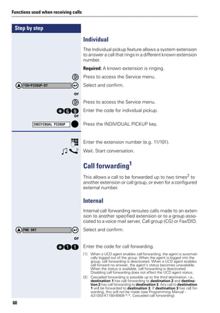 Step by step
Functions used when receiving calls
60
Individual
The Individual pickup feature allows a system extension
to answer a call that rings in a different known extension
number.
Required: A known extension is ringing.
Press to access the Service menu.
Select and confirm.
or
Press to access the Service menu.
qim Enter the code for individual pickup.
or
Press the INDIVIDUAL PICKUP key.
p Enter the extension number (e.g. 11/101).
w s Wait. Start conversation.
Call forwarding1
This allows a call to be forwarded up to two times2 to
another extension or call group, or even for a configured
external number.
Internal
Internal call forwarding reroutes calls made to an exten-
sion to another specified extension or to a group asso-
ciated to a voice mail server, Call group (CG) or Fax/DID.
Select and confirm.
or
qee Enter the code for call forwarding.
*59=PICKUP-D?
INDIVIDUAL PICKUP
[1] When a UCD agent enables call forwarding, the agent is automati-
cally logged out of the group. When the agent is logged into the
group, call forwarding is deactivated. When a UCD agent enables
call forward no answer, the agent’s status becomes unavailable.
When the status is available, call forwarding is deactivated.
Disabling call forwarding does not affect the UCD agent status.
[2] Cascaded forwarding is possible up to the third destination, i.e.,
destination 1 has call forwarding to destination 2 and destina-
tion 2 has call forwarding to destination 3. Any call to destination
1 will be forwarded to destination 3. If destination 3 has call for-
warding, this will not be made (see Programming Manual -
A31003-K1160-B804-*-*, Cascaded call forwarding).
FWD ON?
 