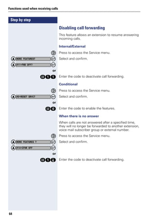 Step by step
Functions used when receiving calls
64
Disabling call forwarding
This feature allows an extension to resume answering
incoming calls.
Internal/External
Press to access the Service menu.
Select and confirm.
or
ree Enter the code to deactivate call forwarding.
Conditional
Press to access the Service menu.
Select and confirm.
or
rd Enter the code to enable the features.
When there is no answer
When calls are not answered after a specified time,
they will no longer be forwarded to another extension,
voice mail subscriber group or external number.
Press to access the Service menu.
Select and confirm.
or
reh Enter the code to deactivate call forwarding.
MORE FEATURES?
#11=FWD OFF?
#0=RESET SRVC?
MORE FEATURES ?
#14=CFNR OFF
 