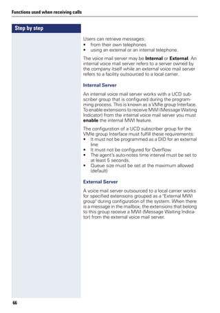 Step by step
Functions used when receiving calls
66
Users can retrieve messages:
• from their own telephones
• using an external or an internal telephone.
The voice mail server may be Internal or External. An
internal voice mail server refers to a server owned by
the company itself while an external voice mail server
refers to a facility outsourced to a local carrier.
Internal Server
An internal voice mail server works with a UCD sub-
scriber group that is configured during the program-
ming process. This is known as a VMIe group Interface.
To enable extensions to receive MWI (Message Waiting
Indicator) from the internal voice mail server you must
enable the internal MWI feature.
The configuration of a UCD subscriber group for the
VMIe group Interface must fulfill these requirements:
• It must not be programmed as a DID for an external
line
• It must not be configured for Overflow.
• The agent’s auto-notes time interval must be set to
at least 5 seconds.
• Queue size must be set at the maximum allowed
(default)
External Server
A voice mail server outsourced to a local carrier works
for specified extensions grouped as a "External MWI
group" during configuration of the system. When there
is a message in the mailbox, the extensions that belong
to this group receive a MWI (Message Waiting Indica-
tor) from the external voice mail server.
 