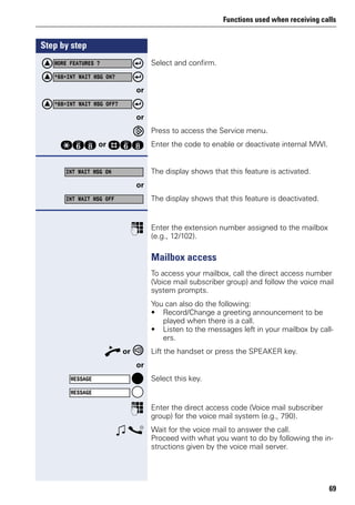 Functions used when receiving calls
69
Step by step
Select and confirm.
or
or
Press to access the Service menu.
qjl or rjl Enter the code to enable or deactivate internal MWI.
The display shows that this feature is activated.
or
The display shows that this feature is deactivated.
p Enter the extension number assigned to the mailbox
(e.g., 12/102).
Mailbox access
To access your mailbox, call the direct access number
(Voice mail subscriber group) and follow the voice mail
system prompts.
You can also do the following:
• Record/Change a greeting announcement to be
played when there is a call.
• Listen to the messages left in your mailbox by call-
ers.
n or Lift the handset or press the SPEAKER key.
or
Select this key.
p Enter the direct access code (Voice mail subscriber
group) for the voice mail system (e.g., 790).
w s Wait for the voice mail to answer the call.
Proceed with what you want to do by following the in-
structions given by the voice mail server.
MORE FEATURES ?
*68=INT WAIT MSG ON?
*68=INT WAIT MSG OFF?
INT WAIT MSG ON
INT WAIT MSG OFF
MESSAGE
MESSAGE
 