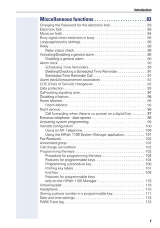 7
Introduction
Miscellaneous functions . . . . . . . . . . . . . . . . . . . . . .83
Changing the Password for the electronic lock . . . . . . . . . . . . . . . . . . . 83
Electronic lock . . . . . . . . . . . . . . . . . . . . . . . . . . . . . . . . . . . . . . . . . . . . 83
Music on hold . . . . . . . . . . . . . . . . . . . . . . . . . . . . . . . . . . . . . . . . . . . . 84
Busy signal when extension is busy . . . . . . . . . . . . . . . . . . . . . . . . . . . 85
Language/country settings . . . . . . . . . . . . . . . . . . . . . . . . . . . . . . . . . . 86
Relay . . . . . . . . . . . . . . . . . . . . . . . . . . . . . . . . . . . . . . . . . . . . . . . . . . . 88
Relay status check. . . . . . . . . . . . . . . . . . . . . . . . . . . . . . . . . . . . . . 88
Activating/Disabling a general alarm . . . . . . . . . . . . . . . . . . . . . . . . . . . 89
Disabling a general alarm. . . . . . . . . . . . . . . . . . . . . . . . . . . . . . . . . 90
Alarm clock . . . . . . . . . . . . . . . . . . . . . . . . . . . . . . . . . . . . . . . . . . . . . . 90
Scheduling Time Reminders . . . . . . . . . . . . . . . . . . . . . . . . . . . . . . 90
Deleting/Checking a Scheduled Time Reminder . . . . . . . . . . . . . . . 91
Scheduled Time Reminder Call . . . . . . . . . . . . . . . . . . . . . . . . . . . . 91
Alarm clock/Announcement association . . . . . . . . . . . . . . . . . . . . . . . . 92
COS (Class of Service) changeover . . . . . . . . . . . . . . . . . . . . . . . . . . . . 92
Data protection . . . . . . . . . . . . . . . . . . . . . . . . . . . . . . . . . . . . . . . . . . . 93
Call waiting signaling tone . . . . . . . . . . . . . . . . . . . . . . . . . . . . . . . . . . . 94
Disabling a feature. . . . . . . . . . . . . . . . . . . . . . . . . . . . . . . . . . . . . . . . . 95
Room Monitor . . . . . . . . . . . . . . . . . . . . . . . . . . . . . . . . . . . . . . . . . . . . 95
Room Monitor . . . . . . . . . . . . . . . . . . . . . . . . . . . . . . . . . . . . . . . . . 96
Night service . . . . . . . . . . . . . . . . . . . . . . . . . . . . . . . . . . . . . . . . . . . . . 96
Call forwarding when there is no answer on a digital line . . . . . . . . 97
Entrance telephone - door opener. . . . . . . . . . . . . . . . . . . . . . . . . . . . . 98
Activating system programming . . . . . . . . . . . . . . . . . . . . . . . . . . . . . . 99
Remote configuration . . . . . . . . . . . . . . . . . . . . . . . . . . . . . . . . . . . . . 100
Using an MF Telephone. . . . . . . . . . . . . . . . . . . . . . . . . . . . . . . . . 100
Using the HiPath 1100 System Manager application. . . . . . . . . . . 101
Fax Received . . . . . . . . . . . . . . . . . . . . . . . . . . . . . . . . . . . . . . . . . . . . 102
Associated group. . . . . . . . . . . . . . . . . . . . . . . . . . . . . . . . . . . . . . . . . 102
Call charge consultation. . . . . . . . . . . . . . . . . . . . . . . . . . . . . . . . . . . . 102
Programming the keys . . . . . . . . . . . . . . . . . . . . . . . . . . . . . . . . . . . . 103
Procedure for programming the keys . . . . . . . . . . . . . . . . . . . . . . 103
Features for programmable keys. . . . . . . . . . . . . . . . . . . . . . . . . . 104
Programming a procedure key. . . . . . . . . . . . . . . . . . . . . . . . . . . . 106
Printing key labels . . . . . . . . . . . . . . . . . . . . . . . . . . . . . . . . . . . . . 107
End Key . . . . . . . . . . . . . . . . . . . . . . . . . . . . . . . . . . . . . . . . . . . . . 109
Features for programmable keys
only on the HiPath 1100 Manager . . . . . . . . . . . . . . . . . . . . . . . . . 110
Virtual keypad . . . . . . . . . . . . . . . . . . . . . . . . . . . . . . . . . . . . . . . . . . . 110
Headphone . . . . . . . . . . . . . . . . . . . . . . . . . . . . . . . . . . . . . . . . . . . . . 110
Storing a phone number in a programmable key. . . . . . . . . . . . . . . . . 111
Date and time settings . . . . . . . . . . . . . . . . . . . . . . . . . . . . . . . . . . . . 112
PABX Trace log . . . . . . . . . . . . . . . . . . . . . . . . . . . . . . . . . . . . . . . . . . 112
 