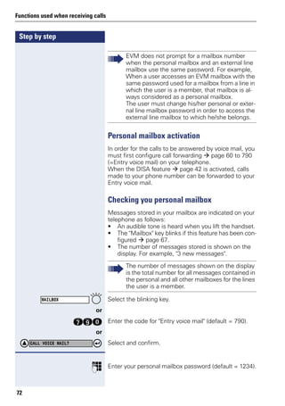 Step by step
Functions used when receiving calls
72
Personal mailbox activation
In order for the calls to be answered by voice mail, you
must first configure call forwarding page 60 to 790
(=Entry voice mail) on your telephone.
When the DISA feature page 42 is activated, calls
made to your phone number can be forwarded to your
Entry voice mail.
Checking you personal mailbox
Messages stored in your mailbox are indicated on your
telephone as follows:
• An audible tone is heard when you lift the handset.
• The "Mailbox" key blinks if this feature has been con-
figured page 67.
• The number of messages stored is shown on the
display. For example, "3 new messages".
Select the blinking key.
or
kmd Enter the code for "Entry voice mail" (default = 790).
or
Select and confirm.
p Enter your personal mailbox password (default = 1234).
EVM does not prompt for a mailbox number
when the personal mailbox and an external line
mailbox use the same password. For example,
When a user accesses an EVM mailbox with the
same password used for a mailbox from a line in
which the user is a member, that mailbox is al-
ways considered as a personal mailbox.
The user must change his/her personal or exter-
nal line mailbox password in order to access the
external line mailbox to which he/she belongs.
The number of messages shown on the display
is the total number for all messages contained in
the personal and all other mailboxes for the lines
the user is a member.
MAILBOX
CALL VOICE MAIL?
 