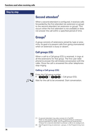 Step by step
Functions used when receiving calls
74
Second attendant1
When a second attendant is configured, it receives calls
forwarded by the first attendant (an extension or group)
to the second attendant (an extension or group). This
occurs when the first attendant is not available or does
not answer the call within a specified period of time.
Groups2
A group consists of extensions joined by type or prox-
imity. Its goal is to prevent calls from going unanswered
when an extension is busy or absent.
Call groups (CG)
When a call to a Call group (CG) is received, it rings at
all the extensions for that group. The first user (tele-
phone) to answer the call initiates conversation with the
caller. Once the call is answered the other telephones
stop ringing.
Calling a Call group (CG)
p Enter the Call group number.
• kkd to kkm = Call group (CG);
w s Wait for the call to be answered. Start conversation.
[1] A second attendant may also consist of a Fax/DID
Refer to the programming manual: Programming an extension -
second attendant for MSN, and Programming an external line -
Timeout for a second attendant to answer a call on an analog trunk.
[2] See Programming an extension - groups, in the Programming man-
ual.
 
