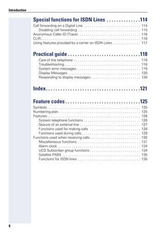 8
Introduction
Special functions for ISDN Lines . . . . . . . . . . . . . .114
Call forwarding on a Digital Line . . . . . . . . . . . . . . . . . . . . . . . . . . . . . 114
Disabling call forwarding . . . . . . . . . . . . . . . . . . . . . . . . . . . . . . . . 115
Anonymous Caller ID (Trace). . . . . . . . . . . . . . . . . . . . . . . . . . . . . . . . 116
CLIR. . . . . . . . . . . . . . . . . . . . . . . . . . . . . . . . . . . . . . . . . . . . . . . . . . . 116
Using features provided by a carrier on ISDN Lines . . . . . . . . . . . . . . 117
Practical guide . . . . . . . . . . . . . . . . . . . . . . . . . . . . . .118
Care of the telephone . . . . . . . . . . . . . . . . . . . . . . . . . . . . . . . . . . 118
Troubleshooting. . . . . . . . . . . . . . . . . . . . . . . . . . . . . . . . . . . . . . . 118
System error messages. . . . . . . . . . . . . . . . . . . . . . . . . . . . . . . . . 119
Display Messages . . . . . . . . . . . . . . . . . . . . . . . . . . . . . . . . . . . . . 120
Responding to display messages: . . . . . . . . . . . . . . . . . . . . . . . . . 120
Index. . . . . . . . . . . . . . . . . . . . . . . . . . . . . . . . . . . . . . .121
Feature codes . . . . . . . . . . . . . . . . . . . . . . . . . . . . . . .125
Symbols. . . . . . . . . . . . . . . . . . . . . . . . . . . . . . . . . . . . . . . . . . . . . . . . 125
Numbering plan . . . . . . . . . . . . . . . . . . . . . . . . . . . . . . . . . . . . . . . . . . 125
Features . . . . . . . . . . . . . . . . . . . . . . . . . . . . . . . . . . . . . . . . . . . . . . . 126
System telephone functions . . . . . . . . . . . . . . . . . . . . . . . . . . . . . 126
Seizure of an external line . . . . . . . . . . . . . . . . . . . . . . . . . . . . . . . 127
Functions used for making calls . . . . . . . . . . . . . . . . . . . . . . . . . . 128
Functions used during calls . . . . . . . . . . . . . . . . . . . . . . . . . . . . . . 129
Functions used when receiving calls. . . . . . . . . . . . . . . . . . . . . . . . . . 130
Miscellaneous functions . . . . . . . . . . . . . . . . . . . . . . . . . . . . . . . . 131
Alarm clock . . . . . . . . . . . . . . . . . . . . . . . . . . . . . . . . . . . . . . . . . . 134
UCD Subscriber group functions . . . . . . . . . . . . . . . . . . . . . . . . . . 134
Satellite PABX . . . . . . . . . . . . . . . . . . . . . . . . . . . . . . . . . . . . . . . . 135
Functions for ISDN lines . . . . . . . . . . . . . . . . . . . . . . . . . . . . . . . . 135
 