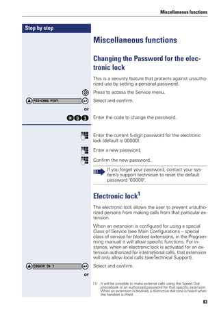 Miscellaneous functions
83
Step by step
Miscellaneous functions
Changing the Password for the elec-
tronic lock
This is a security feature that protects against unautho-
rized use by setting a personal password.
Press to access the Service menu.
Select and confirm.
or
qmg Enter the code to change the password.
p Enter the current 5-digit password for the electronic
lock (default is 00000).
p Enter a new password.
p Confirm the new password.
Electronic lock1
The electronic lock allows the user to prevent unautho-
rized persons from making calls from that particular ex-
tension.
When an extension is configured for using a special
Class of Service (see Main Configurations – special
class of service for blocked extensions, in the Program-
ming manual) it will allow specific functions. For in-
stance, when an electronic lock is activated for an ex-
tension authorized for international calls, that extension
will only allow local calls (seeTechnical Support).
Select and confirm.
or
*93=CHNG PIN?
If you forget your password, contact your sys-
tem’s support technician to reset the default
password "00000".
[1] It will be possible to make external calls using the Speed Dial
phonebook or an authorized password for that specific extension.
When an extension is blocked, a distinctive dial tone is heard when
the handset is lifted.
CHGOVR ON ?
 