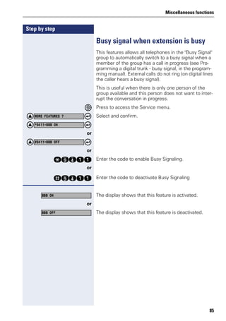 Miscellaneous functions
85
Step by step
Busy signal when extension is busy
This features allows all telephones in the "Busy Signal"
group to automatically switch to a busy signal when a
member of the group has a call in progress (see Pro-
gramming a digital trunk - busy signal, in the program-
ming manual). External calls do not ring (on digital lines
the caller hears a busy signal).
This is useful when there is only one person of the
group available and this person does not want to inter-
rupt the conversation in progress.
Press to access the Service menu.
Select and confirm.
or
or
qmhee Enter the code to enable Busy Signaling.
or
rmhee Enter the code to deactivate Busy Signaling
The display shows that this feature is activated.
or
The display shows that this feature is deactivated.
MORE FEATURES ?
*9411=BBB ON
#9411=BBB OFF
BBB ON
BBB OFF
 