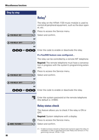 Step by step
Miscellaneous functions
88
Relay1
The relay on the HiPath 1120 music module is used to
control all peripheral equipment, such as the door open-
er, etc.
Press to access the Service menu.
Select and confirm.
or
or
qmd or rmd Enter the code to enable or deactivate the relay.
If a Fax/DID feature was configured...
The relay can be controlled by a remote MF telephone
Required: The remote telephone must have a conversa-
tion in progress with the system’s programming exten-
sion.
Press to access the Service menu.
Select and confirm.
or
or
qmd or rmd Enter the code to enable or deactivate the relay.
p Enter the system password at the remote telephone
(the default is: 31994).
Relay status check
This feature allows you to check if the relay is ON or
OFF.
Required: System telephone with a display.
Press to access the Service menu.
Select and confirm.
[1] Enable (contacts closed) or Deactivate (contacts open) the relay im-
mediately or after a specified time (see Relay and Sensors in Pro-
gramming manual, HiPath 1120).
*90=RELAY ON?
*90=RELAY OFF?
*90=RELAY ON?
*90=RELAY OFF?
MORE FEATURES ?
 
