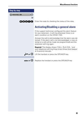 Miscellaneous functions
89
Step by step
or
qmheh Enter the code for checking the status of the relay.
Activating/Disabling a general alarm
If the support technician configured the alarm feature
for your extension, it will ring whenever there is an
alarm condition on the HiPath 1100.
Answer the call to acknowledge that the alarm was de-
tected. If the alarm call is not acknowledged, a new at-
tempt at a call will be made (as programmed) and the
extension will ring again.
Required: The display shows "CALL: RLA CHK..."and
your telephone will ring three times (three short beeps)
at 4-second intervals.
n or Lift the handset or press the SPEAKER key.
t or Replace the handset or press the SPEAKER key
*9414=RLA CHK
 