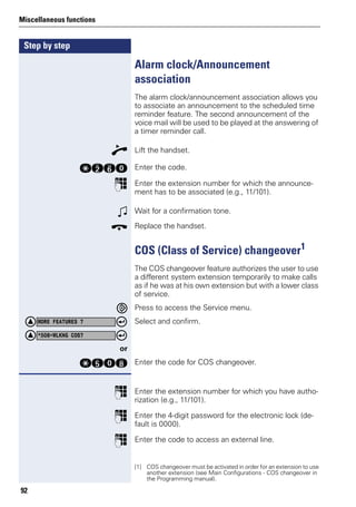 Step by step
Miscellaneous functions
92
Alarm clock/Announcement
association
The alarm clock/announcement association allows you
to associate an announcement to the scheduled time
reminder feature. The second announcement of the
voice mail will be used to be played at the answering of
a timer reminder call.
n Lift the handset.
qfjd Enter the code.
p Enter the extension number for which the announce-
ment has to be associated (e.g., 11/101).
w Wait for a confirmation tone.
t Replace the handset.
COS (Class of Service) changeover1
The COS changeover feature authorizes the user to use
a different system extension temporarily to make calls
as if he was at his own extension but with a lower class
of service.
Press to access the Service menu.
Select and confirm.
or
qidl Enter the code for COS changeover.
p Enter the extension number for which you have autho-
rization (e.g., 11/101).
p Enter the 4-digit password for the electronic lock (de-
fault is 0000).
p Enter the code to access an external line.
[1] COS changeover must be activated in order for an extension to use
another extension (see Main Configurations - COS changeover in
the Programming manual).
MORE FEATURES ?
*508=WLKNG COS?
 