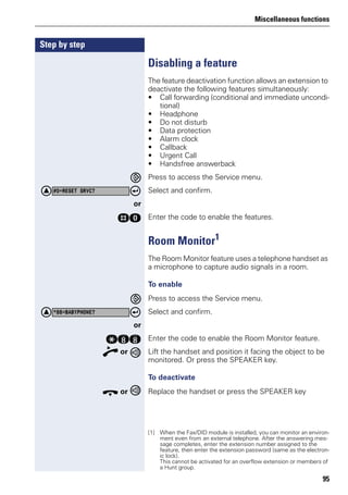 Miscellaneous functions
95
Step by step
Disabling a feature
The feature deactivation function allows an extension to
deactivate the following features simultaneously:
• Call forwarding (conditional and immediate uncondi-
tional)
• Headphone
• Do not disturb
• Data protection
• Alarm clock
• Callback
• Urgent Call
• Handsfree answerback
Press to access the Service menu.
Select and confirm.
or
rd Enter the code to enable the features.
Room Monitor1
The Room Monitor feature uses a telephone handset as
a microphone to capture audio signals in a room.
To enable
Press to access the Service menu.
Select and confirm.
or
qll Enter the code to enable the Room Monitor feature.
n or Lift the handset and position it facing the object to be
monitored. Or press the SPEAKER key.
To deactivate
t or Replace the handset or press the SPEAKER key
#0=RESET SRVC?
[1] When the Fax/DID module is installed, you can monitor an environ-
ment even from an external telephone. After the answering mes-
sage completes, enter the extension number assigned to the
feature, then enter the extension password (same as the electron-
ic lock).
This cannot be activated for an overflow extension or members of
a Hunt group.
*88=BABYPHONE?
 