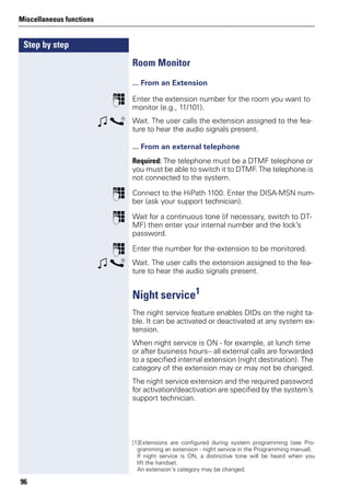 Step by step
Miscellaneous functions
96
Room Monitor
... From an Extension
p Enter the extension number for the room you want to
monitor (e.g., 11/101).
w s Wait. The user calls the extension assigned to the fea-
ture to hear the audio signals present.
... From an external telephone
Required: The telephone must be a DTMF telephone or
you must be able to switch it to DTMF. The telephone is
not connected to the system.
p Connect to the HiPath 1100. Enter the DISA-MSN num-
ber (ask your support technician).
p Wait for a continuous tone (if necessary, switch to DT-
MF) then enter your internal number and the lock’s
password.
p Enter the number for the extension to be monitored.
w s Wait. The user calls the extension assigned to the fea-
ture to hear the audio signals present.
Night service1
The night service feature enables DIDs on the night ta-
ble. It can be activated or deactivated at any system ex-
tension.
When night service is ON - for example, at lunch time
or after business hours-- all external calls are forwarded
to a specified internal extension (night destination). The
category of the extension may or may not be changed.
The night service extension and the required password
for activation/deactivation are specified by the system’s
support technician.
[1]Extensions are configured during system programming (see Pro-
gramming an extension - night service in the Programming manual).
If night service is ON, a distinctive tone will be heard when you
lift the handset.
An extension’s category may be changed.
 