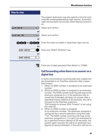 Miscellaneous functions
97
Step by step
The support technician may also specify a time for auto-
matically enabling/deenabling night service. Automatic
night service does not function when Manual control is
on.
Select and confirm.
or
Select and confirm.
or
qhh or rhh Enter the code to enable or deactivate night service.
or
Press the "NIGHT SERVICE" key.
or
p Enter your 5-digit password (the default is: 31994).
Call forwarding when there is no answer on a
digital line
In some circumstances incoming calls over a digital line
are forwarded to an Overflow extension after a speci-
fied timeout.
1. When no MSN number is assigned to an extension
number.
2. When an MSN number is assigned to an extension
number. The MSN number incoming call rings at the
extension assigned to it. If the extension that re-
ceived the forwarded call does not answer after a
specified timeout (default of 30 seconds), the call is
rerouted to the Overflow extension;
"Call forward no answer With Timeout" is set using
the code 30.
3. When an MSN number is assigned
to an extension number. The extension assigned is
configured for a second attendant using the code
"*14". The MSN number incoming call rings at the
extension assigned to it. If a call is not answered af-
ter a specified timeout (default of 30 seconds), the
system again reroutes the call to an extension con-
figured as second attendant. If the call is still not an-
NT ANS ON
NT ANS OFF
NIGHT SERVICE
NIGHT SERVICE
 