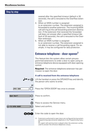 Step by step
Miscellaneous functions
98
swered after the specified timeout (default is 30
seconds), the call is rerouted to the Overflow exten-
sion.
4. When an MSN number is assigned
to an extension number. The extension assigned is
forwarded to another extension. The incoming MSN
call will ring at the call forwarding extension destina-
tion. If the extension that received the forwarded
call does not answer after a specified timeout (de-
fault of 30 seconds), the call is rerouted to the Over-
flow extension.
5. When an MSN number is assigned
to an extension number. The extension assigned is
not able to receive a call forwarding signal. For ex-
ample, it may be configured for data protection.
Entrance telephone - door opener1
This feature lets the system allow certain pre-pro-
grammed extensions to order a door to open using an
entrance telephone device equipped with door opening
control.
Required: The entrance telephone extension has per-
mission to open the door.
A call is received from the entrance telephone
n or Lift the handset or press the SPEAKER key and identify
the person who wants to enter.
or
Press the "OPEN DOOR" key once to answer.
Press to confirm.
or
Press to access the Service menu.
Select and confirm.
or
qje Enter the code to open the door.
[1] Extensions authorized to open doors are configured during system
programming (see entrance telephone in the Programming manu-
al).
An urgent call warning tone is played when the extension config-
ured to answer the entrance telephone is busy.
OPEN DOOR
Open Door?
*61=OPEN DOOR?
 